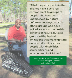 "All of the participants in the alliance have a very real commitment to groups of people who have been underserved by nature before — not only particular ethnic groups who have lacked access to the health benefits of nature, but also groups with physical limitations that make getting outside difficult, such as people with disabilities, senior citizens and incarcerated individuals." Nalini Nadkarni, professor emeritus School of Biological Sciences University of Utah