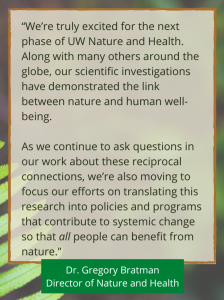 “We’re truly excited for the next phase of UW Nature and Health. Along with many others around the globe, our scientific investigations have demonstrated the link between nature and human well-being. As we continue to ask questions in our work about these reciprocal connections, we’re also moving to focus our efforts on translating this research into policies and programs that contribute to systemic change so that all people can benefit from nature.” - Dr. Gregory Bratman, Director of Nature and Health