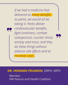 "If we had a medicine that delivered as many benefits as parks, we would all be taking it. Parks deliver cardiovascular benefits, fight loneliness, combat osteoporosis, counter stress, anxiety and more, and they do these things without adverse side effects and at minimal costs." Dr. Howard Frumkin, DrPH, MPH